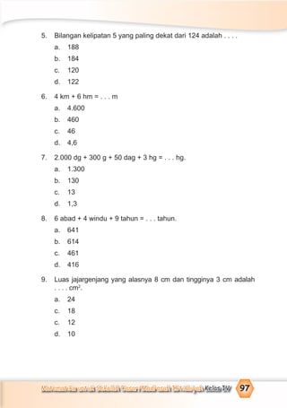 Matematika untuk Sekolah Dasar/Madrasah Ibtidaiyah Kelas IV 97
5. Bilangan kelipatan 5 yang paling dekat dari 124 adalah . . . .
a. 188
b. 184
c. 120
d. 122
6. 4 km + 6 hm = . . . m
a. 4.600
b. 460
c. 46
d. 4,6
7. 2.000 dg + 300 g + 50 dag + 3 hg = . . . hg.
a. 1.300
b. 130
c. 13
d. 1,3
8. 6 abad + 4 windu + 9 tahun = . . . tahun.
a. 641
b. 614
c. 461
d. 416
9. Luas jajargenjang yang alasnya 8 cm dan tingginya 3 cm adalah
. . . . cm2
.
a. 24
c. 18
c. 12
d. 10
 