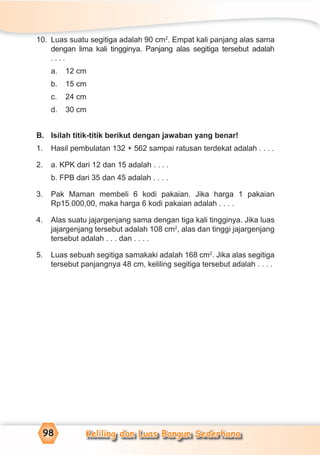 Keliling dan Luas Bangun Sederhana98
10. Luas suatu segitiga adalah 90 cm2
. Empat kali panjang alas sama
dengan lima kali tingginya. Panjang alas segitiga tersebut adalah
. . . .
a. 12 cm
b. 15 cm
c. 24 cm
d. 30 cm
B. Isilah titik-titik berikut dengan jawaban yang benar!
1. Hasil pembulatan 132 + 562 sampai ratusan terdekat adalah . . . .
2. a. KPK dari 12 dan 15 adalah . . . .
b. FPB dari 35 dan 45 adalah . . . .
3. Pak Maman membeli 6 kodi pakaian. Jika harga 1 pakaian
Rp15.000,00, maka harga 6 kodi pakaian adalah . . . .
4. Alas suatu jajargenjang sama dengan tiga kali tingginya. Jika luas
jajargenjang tersebut adalah 108 cm2
, alas dan tinggi jajargenjang
tersebut adalah . . . dan . . . .
5. Luas sebuah segitiga samakaki adalah 168 cm2
. Jika alas segitiga
tersebut panjangnya 48 cm, keliling segitiga tersebut adalah . . . .
 