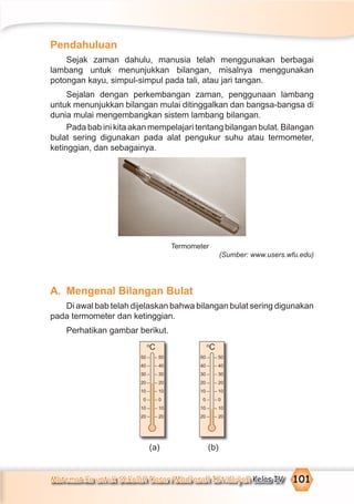 Matematika untuk Sekolah Dasar/Madrasah Ibtidaiyah Kelas IV 101
Pendahuluan
Sejak zaman dahulu, manusia telah menggunakan berbagai
lambang untuk menunjukkan bilangan, misalnya menggunakan
potongan kayu, simpul-simpul pada tali, atau jari tangan.
Sejalan dengan perkembangan zaman, penggunaan lambang
untuk menunjukkan bilangan mulai ditinggalkan dan bangsa-bangsa di
dunia mulai mengembangkan sistem lambang bilangan.
Pada bab ini kita akan mempelajari tentang bilangan bulat. Bilangan
bulat sering digunakan pada alat pengukur suhu atau termometer,
ketinggian, dan sebagainya.
Termometer
(Sumber: www.users.wfu.edu)
A. Mengenal Bilangan Bulat
Di awal bab telah dijelaskan bahwa bilangan bulat sering digunakan
pada termometer dan ketinggian.
Perhatikan gambar berikut.
(a) (b)
50 –
40 –
30 –
20 –
10 –
0 –
10 –
20 –
– 50
– 40
– 30
– 20
– 10
– 0
– 10
– 20
o
C
50 –
40 –
30 –
20 –
10 –
0 –
10 –
20 –
– 50
– 40
– 30
– 20
– 10
– 0
– 10
– 20
o
C
 