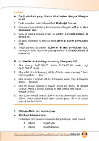 Matematika untuk Sekolah Dasar/Madrasah Ibtidaiyah Kelas IV 103
Latihan 1
A. Ganti kata-kata yang dicetak tebal berikut dengan bilangan
bulat!
1. Pada suatu hari suhu di kelas Budi 20 derajat Celcius.
2. Sebuah pesawat terbang berada pada ketinggian 450 m di atas
permukaan laut.
3. Suhu di dalam sebuah lemari es adalah 5 derajat Celcius di
bawah nol.
4. Bangkai kapal laut itu terletak pada 250 m di bawah permukaan
laut.
5. Tinggi gunung itu adalah 13.500 m di atas permukaan laut,
sedangkan suhu di puncak gunung tersebut 6 derajat Celcius di
bawah nol.
B. Isi titik-titik berikut dengan lambang bilangan bulat!
1. Jika untung Rp23.500,00 ditulis Rp23.500,00, maka rugi
Rp23.500,00 ditulis . . . .
2. Jika kalah 5 butir kelereng ditulis -5 butir, maka menang 5 butir
kelereng ditulis . . . butir.
3. Jika mundur 6 langkah ditulis -6 langkah, maka maju 6 langkah
ditulis . . . langkah.
4. Jika 15 derajat Celcius di bawah angka nol ditulis -15 derajat
Celcius, maka 6 derajat Celcius di atas angka nola ditulis . . . .
derajat Celcius.
5. Jika suatu tempat terletak 200 m di atas permukaan laut ditulis
200 m, maka sebuah kapal selam berada pada 140 m di bawah
permukaan laut ditulis . . . .
1. Bilangan Bulat dan Lambangnya
a. Membaca bilangan bulat
Perhatikan cara-cara membaca lambang bilangan bulat berikut!
• -1 dibaca negatif satu
• -8 dibaca negatif delapan
 