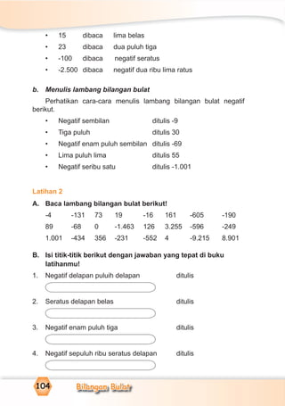 Bilangan Bulat104
• 15 dibaca lima belas
• 23 dibaca dua puluh tiga
• -100 dibaca negatif seratus
• -2.500 dibaca negatif dua ribu lima ratus
b. Menulis lambang bilangan bulat
Perhatikan cara-cara menulis lambang bilangan bulat negatif
berikut.
• Negatif sembilan ditulis -9
• Tiga puluh ditulis 30
• Negatif enam puluh sembilan ditulis -69
• Lima puluh lima ditulis 55
• Negatif seribu satu ditulis -1.001
Latihan 2
A. Baca lambang bilangan bulat berikut!
-4 -131 73 19 -16 161 -605 -190
89 -68 0 -1.463 126 3.255 -596 -249
1.001 -434 356 -231 -552 4 -9.215 8.901
B. Isi titik-titik berikut dengan jawaban yang tepat di buku
latihanmu!
1. Negatif delapan puluih delapan ditulis
2. Seratus delapan belas ditulis
3. Negatif enam puluh tiga ditulis
4. Negatif sepuluh ribu seratus delapan ditulis
 