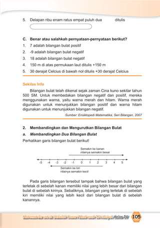 Matematika untuk Sekolah Dasar/Madrasah Ibtidaiyah Kelas IV 105
5. Delapan ribu enam ratus empat puluh dua ditulis
C. Benar atau salahkah pernyataan-pernyataan berikut?
1. 7 adalah bilangan bulat positif
2. -9 adalah bilangan bulat negatif
3. 18 adalah bilangan bulat negatif
4. 150 m di atas permukaan laut ditulis +150 m
5. 30 derajat Celcius di bawah nol ditulis +30 derajat Celcius
Sekilas Info
Bilangan bulat telah dikenal sejak zaman Cina kuno sekitar tahun
500 SM. Untuk membedakan bilangan negatif dan positif, mereka
menggunakan warna, yaitu warna merah dan hitam. Warna merah
digunakan untuk menunjukkan bilangan positif dan warna hitam
digunakan untuk menunjukkan bilangan negatif.
Sumber: Ensiklopedi Matematika, Seri Bilangan, 2007
2. Membandingkan dan Mengurutkan Bilangan Bulat
a. Membandingkan Dua Bilangan Bulat
Perhatikan garis bilangan bulat berikut!
Pada garis bilangan tersebut tampak bahwa bilangan bulat yang
terletak di sebelah kanan memiliki nilai yang lebih besar dari bilangan
bulat di sebelah kirinya. Sebaliknya, bilangan yang terletak di sebelah
kiri memiliki nilai yang lebih kecil dari bilangan bulat di sebelah
kanannya.
Semakin ke kanan
nilainya semakin besar
-5 -4 -3 -2 -1 0 1 2 3 4 5
Semakin ke kiri
nilainya semakin kecil
 