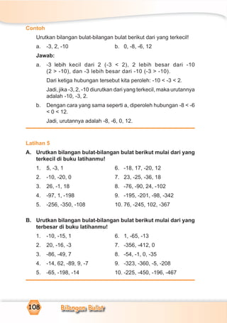 Bilangan Bulat108
Contoh
Urutkan bilangan bulat-bilangan bulat berikut dari yang terkecil!
a. -3, 2, -10 b. 0, -8, -6, 12
Jawab:
a. -3 lebih kecil dari 2 (-3 < 2), 2 lebih besar dari -10
(2 > -10), dan -3 lebih besar dari -10 (-3 > -10).
Dari ketiga hubungan tersebut kita peroleh: -10 < -3 < 2.
Jadi, jika -3, 2, -10 diurutkan dari yang terkecil, maka urutannya
adalah -10, -3, 2.
b. Dengan cara yang sama seperti a, diperoleh hubungan -8 < -6
< 0 < 12.
Jadi, urutannya adalah -8, -6, 0, 12.
Latihan 5
A. Urutkan bilangan bulat-bilangan bulat berikut mulai dari yang
terkecil di buku latihanmu!
1. 5, -3, 1 6. -18, 17, -20, 12
2. -10, -20, 0 7. 23, -25, -36, 18
3. 26, -1, 18 8. -76, -90, 24, -102
4. -97, 1, -198 9. -195, -201, -98, -342
5. -256, -350, -108 10. 76, -245, 102, -367
B. Urutkan bilangan bulat-bilangan bulat berikut mulai dari yang
terbesar di buku latihanmu!
1. -10, -15, 1 6. 1, -65, -13
2. 20, -16, -3 7. -356, -412, 0
3. -86, -49, 7 8. -54, -1, 0, -35
4. -14, 62, -89, 9, -7 9. -323, -360, -5, -208
5. -65, -198, -14 10. -225, -450, -196, -467
 