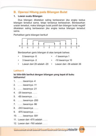 Matematika untuk Sekolah Dasar/Madrasah Ibtidaiyah Kelas IV 109
B. Operasi Hitung pada Bilangan Bulat
1. Lawan suatu Bilangan
Dua bilangan dikatakan saling berlawanan jika angka kedua
bilangan tersebut sama, tetapi tandanya berlawanan. Berdasarkan
uraian tersebut, maka bilangan bulat positif dan bilangan bulat negatif
dikatakan saling berlawanan jika angka kedua bilangan tersebut
sama.
Perhatikan garis bilangan berikut!
Berdasarkan garis bilangan di atas tampak bahwa:
• 5 lawannya -5 • -1 lawannya 1
• 3 lawannya -3 • -10 lawannya 10
• Lawan dari 20 adalah -20 • Lawan dari -36 adalah 36
Latihan 6
Isi titik-titik berikut dengan bilangan yang tepat di buku
latihanmu!
1. . . . . lawannya -4
2. . . . . lawannya -11
3. . . . . lawannya -21
4. -25 lawannya . . . .
5. -65 lawannya . . . .
6. . . . . lawannya -200
7. . . . . lawannya -96
8. -243 lawannya . . . .
9. -975 lawannya . . . .
10. . . . . lawannya -581
11. Lawan dari -675 adalah . . . .
12. Lawan dari -760 adalah . . . .
-5 -4 -3 -2 -1 0 1 2 3 4 5
 