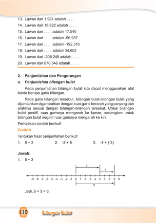 Bilangan Bulat110
13. Lawan dari 1.987 adalah . . . .
14. Lawan dari 15.622 adalah . . . .
15. Lawan dari . . . . adalah 17.540
16. Lawan dari . . . . adalah -56.907
17. Lawan dari . . . . adalah -192.316
18. Lawan dari . . . . adalah 34.602
19. Lawan dari -208.245 adalah . . . .
20. Lawan dari 876.546 adalah . . . .
2. Penjumlahan dan Pengurangan
a. Penjumlahan bilangan bulat
Pada penjumlahan bilangan bulat kita dapat menggunakan alat
bantu berupa garis bilangan.
Pada garis bilangan tersebut, bilangan bulat-bilangan bulat yang
dijumlahkan digambarkan dengan ruas garis berarah yang panjang dan
arahnya sesuai dengan bilangan-bilangan tersebut. Untuk bilangan
bulat positif, ruas garisnya mengarah ke kanan, sedangkan untuk
bilangan bulat negatif ruas garisnya mengarah ke kiri.
Perhatikan contoh berikut!
Contoh
Tentukan hasil penjumlahan berikut!
1. 5 + 3 2. -3 + 5 3. -4 + (-3)
Jawab:
1. 5 + 3
Jadi, 5 + 3 = 8.
-9 9-8 -7 -6 -5 -4 -3 -2 -1 1 2 3 4 5 6 7 80
5
3
8
 