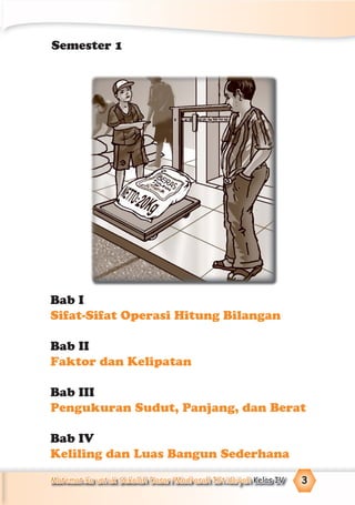 Matematika untuk Sekolah Dasar/Madrasah Ibtidaiyah Kelas IV 3
Bab I
Sifat-Sifat Operasi Hitung Bilangan
Bab II
Faktor dan Kelipatan
Bab III
Pengukuran Sudut, Panjang, dan Berat
Bab IV
Keliling dan Luas Bangun Sederhana
Semester 1
 