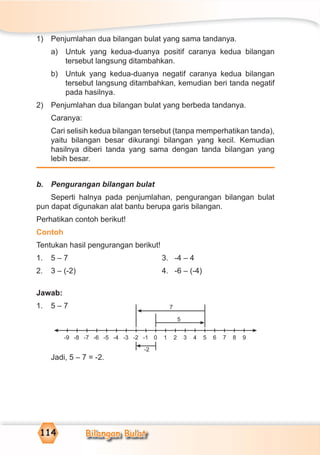 Bilangan Bulat114
1) Penjumlahan dua bilangan bulat yang sama tandanya.
a) Untuk yang kedua-duanya positif caranya kedua bilangan
tersebut langsung ditambahkan.
b) Untuk yang kedua-duanya negatif caranya kedua bilangan
tersebut langsung ditambahkan, kemudian beri tanda negatif
pada hasilnya.
2) Penjumlahan dua bilangan bulat yang berbeda tandanya.
Caranya:
Cari selisih kedua bilangan tersebut (tanpa memperhatikan tanda),
yaitu bilangan besar dikurangi bilangan yang kecil. Kemudian
hasilnya diberi tanda yang sama dengan tanda bilangan yang
lebih besar.
b. Pengurangan bilangan bulat
Seperti halnya pada penjumlahan, pengurangan bilangan bulat
pun dapat digunakan alat bantu berupa garis bilangan.
Perhatikan contoh berikut!
Contoh
Tentukan hasil pengurangan berikut!
1. 5 – 7 3. -4 – 4
2. 3 – (-2) 4. -6 – (-4)
Jawab:
1. 5 – 7
Jadi, 5 – 7 = -2.
-9 9-8 -7 -6 -5 -4 -3 -2 -1 1 2 3 4 5 6 7 80
5
7
-2
 