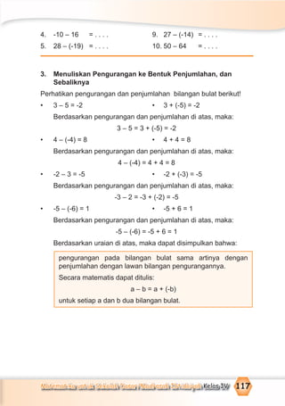 Matematika untuk Sekolah Dasar/Madrasah Ibtidaiyah Kelas IV 117
4. -10 – 16 = . . . . 9. 27 – (-14) = . . . .
5. 28 – (-19) = . . . . 10. 50 – 64 = . . . .
3. Menuliskan Pengurangan ke Bentuk Penjumlahan, dan
Sebaliknya
Perhatikan pengurangan dan penjumlahan bilangan bulat berikut!
• 3 – 5 = -2 • 3 + (-5) = -2
Berdasarkan pengurangan dan penjumlahan di atas, maka:
3 – 5 = 3 + (-5) = -2
• 4 – (-4) = 8 • 4 + 4 = 8
Berdasarkan pengurangan dan penjumlahan di atas, maka:
4 – (-4) = 4 + 4 = 8
• -2 – 3 = -5 • -2 + (-3) = -5
Berdasarkan pengurangan dan penjumlahan di atas, maka:
-3 – 2 = -3 + (-2) = -5
• -5 – (-6) = 1 • -5 + 6 = 1
Berdasarkan pengurangan dan penjumlahan di atas, maka:
-5 – (-6) = -5 + 6 = 1
Berdasarkan uraian di atas, maka dapat disimpulkan bahwa:
pengurangan pada bilangan bulat sama artinya dengan
penjumlahan dengan lawan bilangan pengurangannya.
Secara matematis dapat ditulis:
a – b = a + (-b)
untuk setiap a dan b dua bilangan bulat.
 