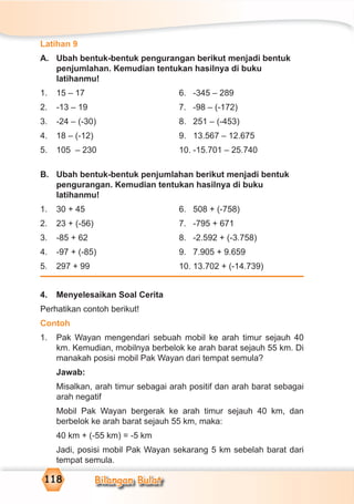 Bilangan Bulat118
Latihan 9
A. Ubah bentuk-bentuk pengurangan berikut menjadi bentuk
penjumlahan. Kemudian tentukan hasilnya di buku
latihanmu!
1. 15 – 17 6. -345 – 289
2. -13 – 19 7. -98 – (-172)
3. -24 – (-30) 8. 251 – (-453)
4. 18 – (-12) 9. 13.567 – 12.675
5. 105 – 230 10. -15.701 – 25.740
B. Ubah bentuk-bentuk penjumlahan berikut menjadi bentuk
pengurangan. Kemudian tentukan hasilnya di buku
latihanmu!
1. 30 + 45 6. 508 + (-758)
2. 23 + (-56) 7. -795 + 671
3. -85 + 62 8. -2.592 + (-3.758)
4. -97 + (-85) 9. 7.905 + 9.659
5. 297 + 99 10. 13.702 + (-14.739)
4. Menyelesaikan Soal Cerita
Perhatikan contoh berikut!
Contoh
1. Pak Wayan mengendari sebuah mobil ke arah timur sejauh 40
km. Kemudian, mobilnya berbelok ke arah barat sejauh 55 km. Di
manakah posisi mobil Pak Wayan dari tempat semula?
Jawab:
Misalkan, arah timur sebagai arah positif dan arah barat sebagai
arah negatif
Mobil Pak Wayan bergerak ke arah timur sejauh 40 km, dan
berbelok ke arah barat sejauh 55 km, maka:
40 km + (-55 km) = -5 km
Jadi, posisi mobil Pak Wayan sekarang 5 km sebelah barat dari
tempat semula.
 