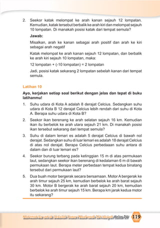 Matematika untuk Sekolah Dasar/Madrasah Ibtidaiyah Kelas IV 119
2. Seekor katak melompat ke arah kanan sejauh 12 lompatan.
Kemudian, katak tersebut berbalik ke arah kiri dan melompat sejauh
10 lompatan. Di manakah posisi katak dari tempat semula?
Jawab:
Misalkan, arah ke kanan sebagai arah positif dan arah ke kiri
sebagai arah negatif
Katak melompat ke arah kanan sejauh 12 lompatan, dan berbalik
ke arah kiri sejauh 10 lompatan, maka:
12 lompatan + (-10 lompatan) = 2 lompatan
Jadi, posisi katak sekarang 2 lompatan sebelah kanan dari tempat
semula.
Latihan 10
Ayo, kerjakan setiap soal berikut dengan jelas dan tepat di buku
latihanmu!
1. Suhu udara di Kota A adalah 8 derajat Celcius. Sedangkan suhu
udara di Kota B 12 derajat Celcius lebih rendah dari suhu di Kota
A. Berapa suhu udara di Kota B?
2. Seekor ikan berenang ke arah selatan sejauh 16 km. Kemudian
ikan itu berbelok ke arah utara sejauh 21 km. Di manakah posisi
ikan tersebut sekarang dari tempat semula?
3. Suhu di dalam lemari es adalah 5 derajat Celcius di bawah nol
derajat. Sedangkan suhu di luar lemari es adalah 18 derajat Celcius
di atas nol derajat. Berapa Celcius perbedaaan suhu antara di
dalam dan di luar lemari es?
4. Seekor burung terbang pada ketinggian 15 m di atas permukaan
laut, sedangkan seekor ikan berenang di kedalaman 6 m di bawah
permukaan laut. Berapa meter perbedaan tempat kedua binatang
tersebut dari permukaan laut?
5. Dua buah motor bergerak secara bersamaan. Motor A bergerak ke
arah timur sejauh 25 km, kemudian berbelok ke arah barat sejauh
30 km. Motor B bergerak ke arah barat sejauh 20 km, kemudian
berbelok ke arah timur sejauh 15 km. Berapa km jarak kedua motor
itu sekarang?
 
