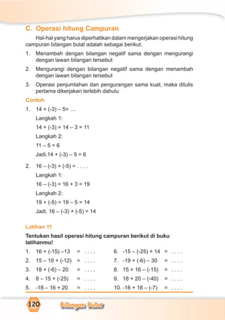 Bilangan Bulat120
C. Operasi hitung Campuran
Hal-hal yang harus diperhatikan dalam mengerjakan operasi hitung
campuran bilangan bulat adalah sebagai berikut.
1. Menambah dengan bilangan negatif sama dengan mengurangi
dengan lawan bilangan tersebut
2. Mengurangi dengan bilangan negatif sama dengan menambah
dengan lawan bilangan tersebut
3. Operasi penjumlahan dan pengurangan sama kuat, maka ditulis
pertama dikerjakan terlebih dahulu
Contoh
1. 14 + (-3) – 5= ....
Langkah 1:
14 + (-3) = 14 – 3 = 11
Langkah 2:
11 – 5 = 6
Jadi,14 + (-3) – 5 = 6
2. 16 – (-3) + (-5) = . . . .
Langkah 1:
16 – (-3) = 16 + 3 = 19
Langkah 2:
19 + (-5) = 19 – 5 = 14
Jadi, 16 – (-3) + (-5) = 14
Latihan 11
Tentukan hasil operasi hitung campuran berikut di buku
latihanmu!
1. 16 + (-15) –13 = . . . . 6. -15 – (-25) + 14 = . . . .
2. 15 – 10 + (-12) = . . . . 7. -19 + (-6) – 30 = . . . .
3. 18 + (-6) – 20 = . . . . 8. 15 + 16 – (-15) = . . . .
4. 8 – 15 + (-25) = . . . . 9. 18 + 20 – (-40) = . . . .
5. -18 – 16 + 20 = . . . . 10. -16 + 18 – (-7) = . . . .
 
