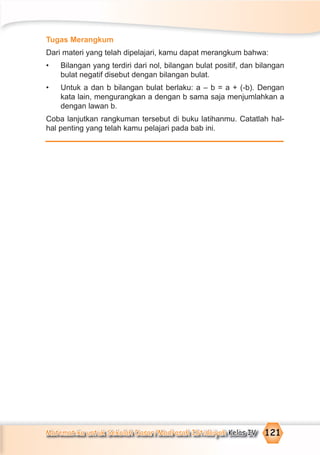 Matematika untuk Sekolah Dasar/Madrasah Ibtidaiyah Kelas IV 121
Tugas Merangkum
Dari materi yang telah dipelajari, kamu dapat merangkum bahwa:
• Bilangan yang terdiri dari nol, bilangan bulat positif, dan bilangan
bulat negatif disebut dengan bilangan bulat.
• Untuk a dan b bilangan bulat berlaku: a – b = a + (-b). Dengan
kata lain, mengurangkan a dengan b sama saja menjumlahkan a
dengan lawan b.
Coba lanjutkan rangkuman tersebut di buku latihanmu. Catatlah hal-
hal penting yang telah kamu pelajari pada bab ini.
 