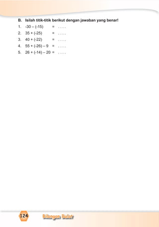 Bilangan Bulat124
B. Isilah titik-titik berikut dengan jawaban yang benar!
1. -30 – (-15) = . . . .
2. 35 + (-25) = . . . .
3. 40 + (-22) = . . . .
4. 55 + (-26) – 9 = . . . .
5. 26 + (-14) – 20 = . . . .
 
