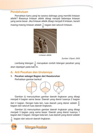 Bilangan Pecahan126
Pendahuluan
Pernahkan kamu pergi ke sarana olahraga yang memiliki lintasan
atletik? Biasanya lintasan atletik dibagi menjadi beberapa lintasan
yang sama besar. Jika lintasan atletik dibagi menjadi 6 lintasan, berarti
masing-masing lintasan adalah 1
6
bagian dari seluruh lintasan.
Lintasan atletik
Sumber: Clipart, 2005
Lambang bilangan 1
6
merupakan contoh bilangan pecahan yang
akan dipelajari pada bab ini.
A. Arti Pecahan dan Urutannya
1. Pecahan sebagai Bagian dari Keseluruhan
Perhatikan gambar berikut!
Gambar (i) menunjukkan gambar daerah lingkaran yang dibagi
menjadi 4 bagian sama besar. Daerah yang diarsir luasnya 2 bagian
dari 4 bagian. Dengan kata lain, luas daerah yang diarsir adalah 2
4bagian dari seluruh luas daerah lingkaran.
Gambar (ii) menunjukkan gambar daerah lingkaran yang dibagi
menjadi 3 bagian yang sama besar. Daerah yang diarsir luasnya 1
bagian dari 3 bagian. Dengan kata lain, luas daerah yang diarsir adalah
1
3
bagian dari seluruh daerah lingkaran.
(i) (ii) (iii)
 