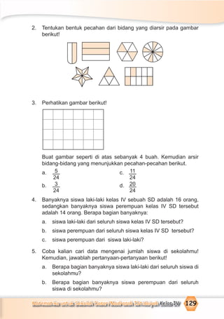 Matematika untuk Sekolah Dasar/Madrasah Ibtidaiyah Kelas IV 129
2. Tentukan bentuk pecahan dari bidang yang diarsir pada gambar
berikut!
3. Perhatikan gambar berikut!
Buat gambar seperti di atas sebanyak 4 buah. Kemudian arsir
bidang-bidang yang menunjukkan pecahan-pecahan berikut.
a. 5
24
c. 11
24
b. 3
24
d. 20
24
4. Banyaknya siswa laki-laki kelas IV sebuah SD adalah 16 orang,
sedangkan banyaknya siswa perempuan kelas IV SD tersebut
adalah 14 orang. Berapa bagian banyaknya:
a. siswa laki-laki dari seluruh siswa kelas IV SD tersebut?
b. siswa perempuan dari seluruh siswa kelas IV SD tersebut?
c. siswa perempuan dari siswa laki-laki?
5. Coba kalian cari data mengenai jumlah siswa di sekolahmu!
Kemudian, jawablah pertanyaan-pertanyaan berikut!
a. Berapa bagian banyaknya siswa laki-laki dari seluruh siswa di
sekolahmu?
b. Berapa bagian banyaknya siswa perempuan dari seluruh
siswa di sekolahmu?
 