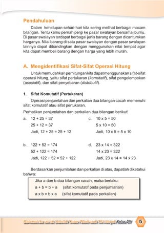 Matematika untuk Sekolah Dasar/Madrasah Ibtidaiyah Kelas IV 5
Pendahuluan
Dalam kehidupan sehari-hari kita sering melihat berbagai macam
bilangan. Tentu kamu pernah pergi ke pasar swalayan bersama ibumu.
Di pasar swalayan terdapat berbagai jenis barang dengan dicantumkan
harganya. Nilai barang di satu pasar swalayan dengan pasar swalayan
lainnya dapat dibandingkan dengan menggunakan nilai tempat agar
kita dapat membeli barang dengan harga yang lebih murah.
A. Mengidentiﬁkasi Sifat-Sifat Operasi Hitung
Untukmemudahkanperhitungankitadapatmenggunakansifat-sifat
operasi hitung, yaitu sifat pertukaran (komutatif), sifat pengelompokan
(asosiatif), dan sifat penyebaran (distributif).
1. Sifat Komutatif (Pertukaran)
Operasi penjumlahan dan perkalian dua bilangan cacah memenuhi
sifat komutatif atau sifat pertukaran.
Perhatikan penjumlahan dan perkalian dua bilangan berikut!
a. 12 + 25 = 37 c. 10 x 5 = 50
25 + 12 = 37 5 x 10 = 50
Jadi, 12 + 25 = 25 + 12 Jadi, 10 x 5 = 5 x 10
b. 122 + 52 = 174 d. 23 x 14 = 322
52 + 122 = 174 14 x 23 = 322
Jadi, 122 + 52 = 52 + 122 Jadi, 23 x 14 = 14 x 23
Berdasarkan penjumlahan dan perkalian di atas, dapatlah diketahui
bahwa:
Jika a dan b dua bilangan cacah, maka berlaku:
a + b = b + a (sifat komutatif pada penjumlahan)
a x b = b x a (sifat komutatif pada perkalian)
 