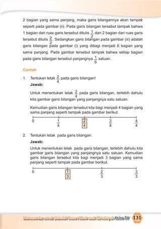 Matematika untuk Sekolah Dasar/Madrasah Ibtidaiyah Kelas IV 131
2 bagian yang sama panjang, maka garis bilangannya akan tampak
seperti pada gambar (ii). Pada garis bilangan tersebut tampak bahwa
1 bagian dari ruas garis tersebut ditulis 1
2
dan 2 bagian dari ruas garis
tersebut ditulis 2
2
. Sedangkan garis bilangan pada gambar (iii) adalah
garis bilangan pada gambar (i) yang dibagi menjadi 6 bagian yang
sama panjang. Pada gambar tersebut tampak bahwa setiap bagian
pada garis bilangan tersebut panjangnya 1
6
satuan.
Contoh
1. Tentukan letak 2
4
pada garis bilangan!
Jawab:
Untuk menentukan letak 2
4
pada garis bilangan, terlebih dahulu
kita gambar garis bilangan yang panjangnya satu satuan.
Kemudian garis bilangan tersebut kita bagi menjadi 4 bagian yang
sama panjang seperti tampak pada gambar berikut.
2. Tentukan letak pada garis bilangan.
Jawab:
Untuk menentukan letak pada garis bilangan, terlebih dahulu kita
gambar garis bilangan yang panjangnya satu satuan. Kemudian
garis bilangan tersebut kita bagi menjadi 3 bagian yang sama
panjang seperti tampak pada gambar berikut.
0 4
4
3
4
2
4
1
4
0 3
3
1
3
2
3
 