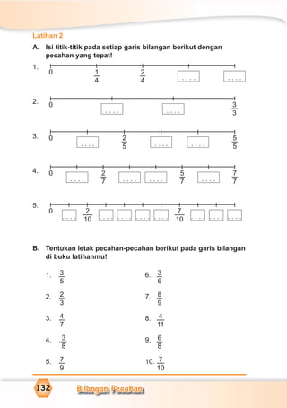 Bilangan Pecahan132
Latihan 2
A. Isi titik-titik pada setiap garis bilangan berikut dengan
pecahan yang tepat!
1.
2.
3.
4.
5.
B. Tentukan letak pecahan-pecahan berikut pada garis bilangan
di buku latihanmu!
1. 3
5
6. 3
6
2. 2
3
7. 8
9
3. 4
7
8. 4
11
4. . 3
8
9. 6
8
5. 7
9
10. 7
10
0 2
4
1
4 . . . .. . . .
0 3
3. . . .. . . .
0 2
5 . . . .
5
5. . . .. . . .
0 2
7 . . . .
7
7. . . .. . . . . . . .
5
7
0 7
10. . . . . . . . . . . . . . . . . . . . . . . . . . . . . . . .
2
10
 