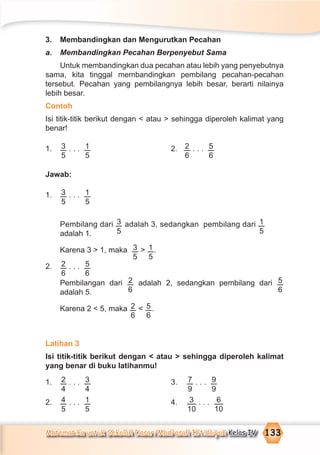 Matematika untuk Sekolah Dasar/Madrasah Ibtidaiyah Kelas IV 133
3. Membandingkan dan Mengurutkan Pecahan
a. Membandingkan Pecahan Berpenyebut Sama
Untuk membandingkan dua pecahan atau lebih yang penyebutnya
sama, kita tinggal membandingkan pembilang pecahan-pecahan
tersebut. Pecahan yang pembilangnya lebih besar, berarti nilainya
lebih besar.
Contoh
Isi titik-titik berikut dengan < atau > sehingga diperoleh kalimat yang
benar!
1. 3
5
. . . 1
5
2. 2
6
. . . 5
6
Jawab:
1. 3
5
. . . 1
5
Pembilang dari 3
5
adalah 3, sedangkan pembilang dari 1
5adalah 1.
Karena 3 > 1, maka 3
5
> 1
5
.
2. 2
6
. . . 5
6
Pembilangan dari 2
6
adalah 2, sedangkan pembilang dari 5
6adalah 5.
Karena 2 < 5, maka 2
6
< 5
6
.
Latihan 3
Isi titik-titik berikut dengan < atau > sehingga diperoleh kalimat
yang benar di buku latihanmu!
1. 2
4
. . . 3
4
3. 7
9
. . . 9
9
2. 4
5
. . . 1
5
4. 3
10
. . . 6
10
 