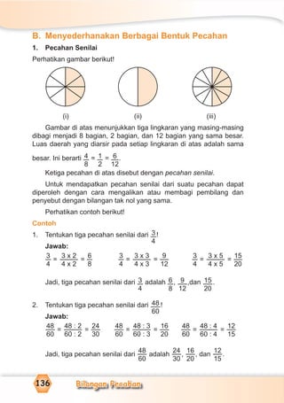 Bilangan Pecahan136
B. Menyederhanakan Berbagai Bentuk Pecahan
1. Pecahan Senilai
Perhatikan gambar berikut!
(i) (ii) (iii)
Gambar di atas menunjukkan tiga lingkaran yang masing-masing
dibagi menjadi 8 bagian, 2 bagian, dan 12 bagian yang sama besar.
Luas daerah yang diarsir pada setiap lingkaran di atas adalah sama
besar. Ini berarti 4
8
= 1
2
= 6
12
.
Ketiga pecahan di atas disebut dengan pecahan senilai.
Untuk mendapatkan pecahan senilai dari suatu pecahan dapat
diperoleh dengan cara mengalikan atau membagi pembilang dan
penyebut dengan bilangan tak nol yang sama.
Perhatikan contoh berikut!
Contoh
1. Tentukan tiga pecahan senilai dari 3
4
!
Jawab:
3
4
=
3 x 2
4 x 2
=
6
8
3
4
=
3 x 3
4 x 3
=
9
12
3
4
=
3 x 5
4 x 5
=
15
20
Jadi, tiga pecahan senilai dari 3
4
adalah 6
8
, 9
12
,dan 15
20
.
2. Tentukan tiga pecahan senilai dari 48
60
!
Jawab:
48
60
=
48 : 2
60 : 2
=
24
30
48
60
=
48 : 3
60 : 3
=
16
20
48
60
=
48 : 4
60 : 4
=
12
15
Jadi, tiga pecahan senilai dari
48
60
adalah
24
30
,
16
20
, dan
12
15
.
 