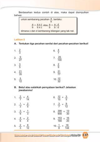 Matematika untuk Sekolah Dasar/Madrasah Ibtidaiyah Kelas IV 137
Berdasarkan kedua contoh di atas, maka dapat disimpulkan
bahwa:
untuk sembarang pecahan a
b
, berlaku:
a
b
= a x c
b x c
atau a
b
= a : d
b : d
dimana c dan d sembarang bilangan yang tak nol.
Latihan 5
A. Tentukan tiga pecahan senilai dari pecahan-pecahan berikut!
1. 2
3
6. 4
7
2. 9
27
7. 25
100
3. 3
5
8. 2
9
4. 21
35
9. 21
77
5. 5
12
10. 12
32
B. Betul atau salahkah pernyataan berikut? Jelaskan
jawabanmu!
1. 2
7
= 4
14
6. 12
15
= 3
5
2. 1
3
= 2
5
7. 3
7
= 9
12
3. 3
9
= 1
3
8. 390
900
= 13
30
4. 4
6
= 2
4
9. 153
180
= 15
20
5. 2
3
= 8
12
10. 1
8
= 18
144
 