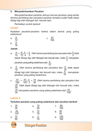Bilangan Pecahan138
2. Menyederhanakan Pecahan
Menyederhanakan pecahan artinya mencari pecahan yang senilai
dimana pembilang dan penyebut pecahan tersebut sudah tidak dapat
dibagi lagi oleh bilangan lain, kecuali satu.
Perhatikan contoh berikut!
Contoh
Nyatakan pecahan-pecahan berikut dalam bentuk yang paling
sederhana!
a. 8
12
c. 57
105
b. 9
16
Jawab:
a. 8
12
= 8 : 4
12 : 4
= 2
3
. Oleh karena pembilang dan penyebut dari 2
3
tidak
dapat dibagi lagi oleh bilangan lain kecuali satu, maka 2
3
merupakan
pecahan yang paling sederhana dari 8
12
.
b. 9
16
. Oleh karena pembilang dan penyebut dari 9
16
tidak dapat
dibagi lagi oleh bilangan lain kecuali satu, maka 9
16
merupakan
pecahan yang paling sederhana.
c. 57
105
= 57 : 3
105 : 3
= 19
35
.Oleh karena pembilang dan penyebut dari
19
35
tidak dapat dibagi lagi oleh bilangan lain kecuali satu, maka
19
35
merupakan pecahan yang paling sederhana dari 57
105
.
Latihan 6
Tentukan pecahan yang paling sederhana dari pecahan berikut!
1. 16
36
4. 15
48
7. 60
100
2. 42
147
5. 12
18
8. 30
45
3. 72
90
6. 3
19
9. 105
180
 
