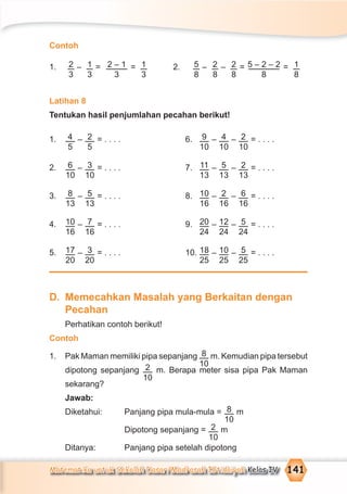 Matematika untuk Sekolah Dasar/Madrasah Ibtidaiyah Kelas IV 141
Contoh
1. 2
3
– 1
3
= 2 – 1
3
= 1
3
2. 5
8
– 2
8
– 2
8
= 5 – 2 – 2
8
= 1
8
Latihan 8
Tentukan hasil penjumlahan pecahan berikut!
1. 4
5
– 2
5
= . . . . 6. 9
10
– 4
10
– 2
10
= . . . .
2. 6
10
– 3
10
= . . . . 7. 11
13
– 5
13
– 2
13
= . . . .
3. 8
13
– 5
13
= . . . . 8. 10
16
– 2
16
– 6
16
= . . . .
4. 10
16
– 7
16
= . . . . 9. 20
24
– 12
24
– 5
24
= . . . .
5. 17
20
– 3
20
= . . . . 10. 18
25
– 10
25
– 5
25
= . . . .
D. Memecahkan Masalah yang Berkaitan dengan
Pecahan
Perhatikan contoh berikut!
Contoh
1. Pak Maman memiliki pipa sepanjang 8
10
m. Kemudian pipa tersebut
dipotong sepanjang 2
10
m. Berapa meter sisa pipa Pak Maman
sekarang?
Jawab:
Diketahui: Panjang pipa mula-mula = 8
10
m
Dipotong sepanjang = 2
10
m
Ditanya: Panjang pipa setelah dipotong
 