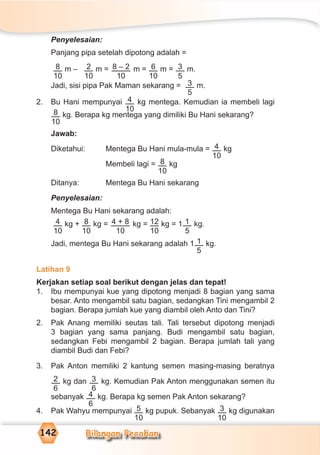 Bilangan Pecahan142
Penyelesaian:
Panjang pipa setelah dipotong adalah =
8
10
m – 2
10
m = 8 – 2
10
m = 6
10
m = 3
5
m.
Jadi, sisi pipa Pak Maman sekarang = 3
5
m.
2. Bu Hani mempunyai 4
10
kg mentega. Kemudian ia membeli lagi
8
10
kg. Berapa kg mentega yang dimiliki Bu Hani sekarang?
Jawab:
Diketahui: Mentega Bu Hani mula-mula = 4
10
kg
Membeli lagi = 8
10
kg
Ditanya: Mentega Bu Hani sekarang
Penyelesaian:
Mentega Bu Hani sekarang adalah:
4
10
kg + 8
10
kg = 4 + 8
10
kg = 12
10
kg = 1 1
5
kg.
Jadi, mentega Bu Hani sekarang adalah 1 1
5
kg.
Latihan 9
Kerjakan setiap soal berikut dengan jelas dan tepat!
1. Ibu mempunyai kue yang dipotong menjadi 8 bagian yang sama
besar. Anto mengambil satu bagian, sedangkan Tini mengambil 2
bagian. Berapa jumlah kue yang diambil oleh Anto dan Tini?
2. Pak Anang memiliki seutas tali. Tali tersebut dipotong menjadi
3 bagian yang sama panjang. Budi mengambil satu bagian,
sedangkan Febi mengambil 2 bagian. Berapa jumlah tali yang
diambil Budi dan Febi?
3. Pak Anton memiliki 2 kantung semen masing-masing beratnya
2
6
kg dan 3
6
kg. Kemudian Pak Anton menggunakan semen itu
sebanyak 4
6
kg. Berapa kg semen Pak Anton sekarang?
4. Pak Wahyu mempunyai 5
10
kg pupuk. Sebanyak 3
10
kg digunakan
 