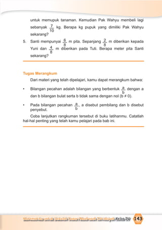 Matematika untuk Sekolah Dasar/Madrasah Ibtidaiyah Kelas IV 143
untuk memupuk tanaman. Kemudian Pak Wahyu membeli lagi
sebanyak 7
10
kg. Berapa kg pupuk yang dimiliki Pak Wahyu
sekarang?
5. Santi mempunyai 6
8
m pita. Sepanjang 2
8
m diberikan kepada
Yuni dan 4
8
m diberikan pada Tuti. Berapa meter pita Santi
sekarang?
Tugas Merangkum
Dari materi yang telah dipelajari, kamu dapat merangkum bahwa:
• Bilangan pecahan adalah bilangan yang berbentuk a
b
dengan a
dan b bilangan bulat serta b tidak sama dengan nol (b ≠ 0).
• Pada bilangan pecahan a
b
, a disebut pembilang dan b disebut
penyebut.
Coba lanjutkan rangkuman tersebut di buku latihanmu. Catatlah
hal-hal penting yang telah kamu pelajari pada bab ini.
 