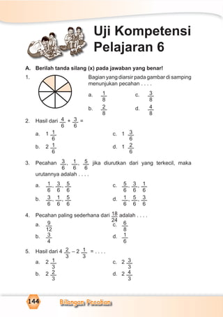 Bilangan Pecahan144
A. Berilah tanda silang (x) pada jawaban yang benar!
1. Bagian yang diarsir pada gambar di samping
menunjukan pecahan . . . .
a. 1
8
c. 3
8
b. 2
8
d. 4
8
2. Hasil dari 4
6
+ 3
6
=
a. 1 1
6
c. 1 3
6
b. 2 1
6
d. 1 2
6
3. Pecahan 3
6
, 1
6
, 5
6
jika diurutkan dari yang terkecil, maka
urutannya adalah . . . .
a. 1
6
, 3
6
, 5
6
c. 5
6
, 3
6
, 1
6
b. 3
6
, 1
6
, 5
6
d. 1
6
, 5
6
, 3
6
4. Pecahan paling sederhana dari 18
24
adalah . . . .
a. 9
12
c. 6
8
b. 3
4
d. 1
6
5. Hasil dari 4 2
3
– 2 1
3
= . . . .
a. 2 1
3
c. 2 3
3
b. 2 2
3
d. 2 4
3
Uji Kompetensi
Pelajaran 6
 