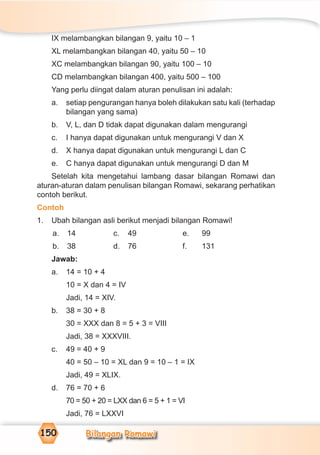 Bilangan Romawi150
IX melambangkan bilangan 9, yaitu 10 – 1
XL melambangkan bilangan 40, yaitu 50 – 10
XC melambangkan bilangan 90, yaitu 100 – 10
CD melambangkan bilangan 400, yaitu 500 – 100
Yang perlu diingat dalam aturan penulisan ini adalah:
a. setiap pengurangan hanya boleh dilakukan satu kali (terhadap
bilangan yang sama)
b. V, L, dan D tidak dapat digunakan dalam mengurangi
c. I hanya dapat digunakan untuk mengurangi V dan X
d. X hanya dapat digunakan untuk mengurangi L dan C
e. C hanya dapat digunakan untuk mengurangi D dan M
Setelah kita mengetahui lambang dasar bilangan Romawi dan
aturan-aturan dalam penulisan bilangan Romawi, sekarang perhatikan
contoh berikut.
Contoh
1. Ubah bilangan asli berikut menjadi bilangan Romawi!
a. 14 c. 49 e. 99
b. 38 d. 76 f. 131
Jawab:
a. 14 = 10 + 4
10 = X dan 4 = IV
Jadi, 14 = XIV.
b. 38 = 30 + 8
30 = XXX dan 8 = 5 + 3 = VIII
Jadi, 38 = XXXVIII.
c. 49 = 40 + 9
40 = 50 – 10 = XL dan 9 = 10 – 1 = IX
Jadi, 49 = XLIX.
d. 76 = 70 + 6
70 = 50 + 20 = LXX dan 6 = 5 + 1 = VI
Jadi, 76 = LXXVI
 
