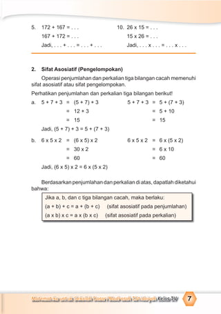 Matematika untuk Sekolah Dasar/Madrasah Ibtidaiyah Kelas IV 7
5. 172 + 167 = . . . 10. 26 x 15 = . . .
167 + 172 = . . . 15 x 26 = . . .
Jadi, . . . + . . . = . . . + . . . Jadi, . . . x . . . = . . . x . . .
2. Sifat Asosiatif (Pengelompokan)
Operasi penjumlahan dan perkalian tiga bilangan cacah memenuhi
sifat asosiatif atau sifat pengelompokan.
Perhatikan penjumlahan dan perkalian tiga bilangan berikut!
a. 5 + 7 + 3 = (5 + 7) + 3 5 + 7 + 3 = 5 + (7 + 3)
= 12 + 3 = 5 + 10
= 15 = 15
Jadi, (5 + 7) + 3 = 5 + (7 + 3)
b. 6 x 5 x 2 = (6 x 5) x 2 6 x 5 x 2 = 6 x (5 x 2)
= 30 x 2 = 6 x 10
= 60 = 60
Jadi, (6 x 5) x 2 = 6 x (5 x 2)
Berdasarkan penjumlahan dan perkalian di atas, dapatlah diketahui
bahwa:
Jika a, b, dan c tiga bilangan cacah, maka berlaku:
(a + b) + c = a + (b + c) (sifat asosiatif pada penjumlahan)
(a x b) x c = a x (b x c) (sifat asosiatif pada perkalian)
 