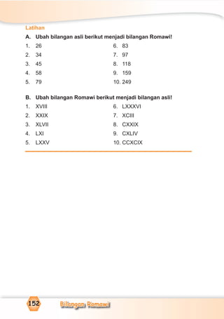 Bilangan Romawi152
Latihan
A. Ubah bilangan asli berikut menjadi bilangan Romawi!
1. 26 6. 83
2. 34 7. 97
3. 45 8. 118
4. 58 9. 159
5. 79 10. 249
B. Ubah bilangan Romawi berikut menjadi bilangan asli!
1. XVIII 6. LXXXVI
2. XXIX 7. XCIII
3. XLVII 8. CXXIX
4. LXI 9. CXLIV
5. LXXV 10. CCXCIX
 