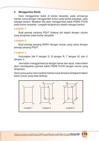 Matematika untuk Sekolah Dasar/Madrasah Ibtidaiyah Kelas IV 159
2. Menggambar Balok
Cara menggambar balok di kertas berpetak, pada prinsipnya
hampir sama dengan menggambar kubus pada kertas berpetak, yaitu
sebagai berikut. Misalkan kita akan menggambar balok PQRS.TUVW
pada kertas berpetak. Langkah-langkahnya adalah sebagai berikut.
Langkah 1:
Buat persegi panjang PQUT (bidang sisi tegak) dengan ukuran
yang diinginkan pada kertas berpetak.
Langkah 2:
Buat persegi panjang RSWV dengan ukuran yang sama dengan
persegi panjang PQUT.
Langkah 3:
Hubungkan titik P dengan S, Q dengan R, T dengan W, dan U
dengan V.
Jika kalian menggambarnya dengan benar dan tepat, maka kalian
akan mendapatkan gambar balok PQRS.TUVW dengan ukuran yang
diinginkan.
Garis putus-putus menunjukkan bahwa rusuk tersebut terdapat di dalam
balok (rusuk yang tidak terlihat).
Langkah 1 Langkah 2 Langkah 3
S R
P Q
T
W V
U
S R
P Q
T
W V
U
P Q
T U
 