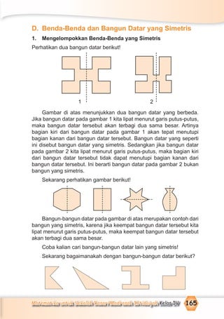 Matematika untuk Sekolah Dasar/Madrasah Ibtidaiyah Kelas IV 165
D. Benda-Benda dan Bangun Datar yang Simetris
1. Mengelompokkan Benda-Benda yang Simetris
Perhatikan dua bangun datar berikut!
1 2
Gambar di atas menunjukkan dua bangun datar yang berbeda.
Jika bangun datar pada gambar 1 kita lipat menurut garis putus-putus,
maka bangun datar tersebut akan terbagi dua sama besar. Artinya
bagian kiri dari bangun datar pada gambar 1 akan tepat menutupi
bagian kanan dari bangun datar tersebut. Bangun datar yang seperti
ini disebut bangun datar yang simetris. Sedangkan jika bangun datar
pada gambar 2 kita lipat menurut garis putus-putus, maka bagian kiri
dari bangun datar tersebut tidak dapat menutupi bagian kanan dari
bangun datar tersebut. Ini berarti bangun datar pada gambar 2 bukan
bangun yang simetris.
Sekarang perhatikan gambar berikut!
Bangun-bangun datar pada gambar di atas merupakan contoh dari
bangun yang simetris, karena jika keempat bangun datar tersebut kita
lipat menurut garis putus-putus, maka keempat bangun datar tersebut
akan terbagi dua sama besar.
Coba kalian cari bangun-bangun datar lain yang simetris!
Sekarang bagaimanakah dengan bangun-bangun datar berikut?
 