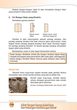 Sifat Bangun Ruang Sederhana
dan Hubungan Antarbangun Datar
166
Apakah bangun-bangun datar di atas merupakan bangun datar
yang simetris? Coba kalian selidiki.
2. Ciri Bangun Datar yang Simetris
Perhatikan gambar berikut!
Gambar di atas menunjukkan sebuah persegi panjang. Jika
persegi panjang tersebut kita lipat menurut garis putus-putus, maka
bagian kanan persegi panjang tersebut akan tepat menutupi bagian
kiri persegi panjang tersebut. Ini berarti persegi panjang merupakan
bagun datar yang simetris.
Berdasarkan uraian di atas dapat disimpulkan bahwa:
Suatu bangun dikatakan simetri jika bangun tersebut dapat dibagi
menjadi dua bagian yang sama besar oleh suatu garis, sehingga jika
kedua bangun tersebut dilipat menurut garis tersebut akan saling
menutupi.
Sekilas Info
Tahukah kamu kupu-kupu seperti tampak pada gambar berikut
merupakan satu contoh benda simetris yang ada di sekitar kita.
Simetri pada kupu-kupu bersifat lateral,
artinya terdapat pencerminan atau simetri
lipat pada garis tubuhnya.
Sumber: Ensiklopedi Matematika, Seri Simetri, 2007
Bagian kanan
dilipat
Bagian kanan tepat
menutupi bagian kiri
 