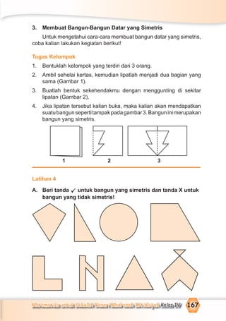 Matematika untuk Sekolah Dasar/Madrasah Ibtidaiyah Kelas IV 167
3. Membuat Bangun-Bangun Datar yang Simetris
Untuk mengetahui cara-cara membuat bangun datar yang simetris,
coba kalian lakukan kegiatan berikut!
Tugas Kelompok
1. Bentuklah kelompok yang terdiri dari 3 orang.
2. Ambil sehelai kertas, kemudian lipatlah menjadi dua bagian yang
sama (Gambar 1).
3. Buatlah bentuk sekehendakmu dengan menggunting di sekitar
lipatan (Gambar 2).
4. Jika lipatan tersebut kalian buka, maka kalian akan mendapatkan
suatubangunsepertitampakpadagambar3.Banguninimerupakan
bangun yang simetris.
1 2 3
Latihan 4
A. Beri tanda untuk bangun yang simetris dan tanda X untuk
bangun yang tidak simetris!
 