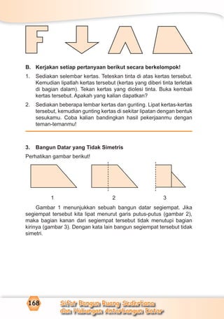 Sifat Bangun Ruang Sederhana
dan Hubungan Antarbangun Datar
168
B. Kerjakan setiap pertanyaan berikut secara berkelompok!
1. Sediakan selembar kertas. Teteskan tinta di atas kertas tersebut.
Kemudian lipatlah kertas tersebut (kertas yang diberi tinta terletak
di bagian dalam). Tekan kertas yang diolesi tinta. Buka kembali
kertas tersebut. Apakah yang kalian dapatkan?
2. Sediakan beberapa lembar kertas dan gunting. Lipat kertas-kertas
tersebut, kemudian gunting kertas di sekitar lipatan dengan bentuk
sesukamu. Coba kalian bandingkan hasil pekerjaanmu dengan
teman-temanmu!
3. Bangun Datar yang Tidak Simetris
Perhatikan gambar berikut!
1 2 3
Gambar 1 menunjukkan sebuah bangun datar segiempat. Jika
segiempat tersebut kita lipat menurut garis putus-putus (gambar 2),
maka bagian kanan dari segiempat tersebut tidak menutupi bagian
kirinya (gambar 3). Dengan kata lain bangun segiempat tersebut tidak
simetri.
 