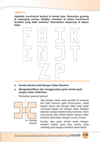 Matematika untuk Sekolah Dasar/Madrasah Ibtidaiyah Kelas IV 169
Latihan 5
Jiplaklah huruf-huruf berikut di kertas tipis. Kemudian gunting
di sepanjang sisinya. Selidiki, manakah di antara huruf-huruf
tersebut yang tidak simetris? Kemukakan alasannya di depan
kelas.
4. Sumbu Simetri pada Bangun Datar Simetris
a. Mengindentiﬁkasi dan menggunakan garis simetri pada
bangun datar sederhana
Perhatikan gambar berikut!
Jika bangun datar pada gambar di samping
kita lipat menurut garis putus-putus, maka
bagian kanan dari bangun datar akan tepat
menutupi bagian kiri bangun datar. Dengan
kata lain, bangun datar tersebut simetris. Garis
putus-putus atau bekas lipatan bangun datar
tersebut dinamakan dengan sumbu simetri.
Sumbu atau garis simetri suatu bangun
simetris adalah garis atau sumbu yang
membagi dua bangun tersebut sama besar.
Sumbu
simetri
 