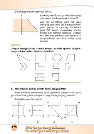 Sifat Bangun Ruang Sederhana
dan Hubungan Antarbangun Datar
170
Sekarang perhatikan gambar berikut!
Apakah garisAB pada gambar di samping
merupakan sumbu atau garis simetri?
Jika kita perhatikan, garis AB tidak
membagi dua sama besar bangun datar
pada gambar di samping. Ini berarti
garis AB bukan merupakan sumbu
simetri dari bangun tersebut. Dengan
kata lain, bangun datar pada gambar di
samping bukan merupakan bangun yang
simetris.
Latihan 6
Dengan menggunakan sumbu simetri, selidiki apakah bangun-
bangun datar berikut simetris atau tidak!
b. Menentukan sumbu simetri suatu bangun datar
Pada bahasan sebelumnya telah dijelaskan bahwa sumbu atau
garis simetri hanya terdapat pada bangun-bangun yang simetris.
Perhatikan gambar berikut!
1 2 3 4
Q
P
D C
A B
D C
A B
K L
D C
A B
M
N
D
C
A
B
M
N
A
B
 