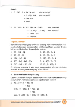 Matematika untuk Sekolah Dasar/Madrasah Ibtidaiyah Kelas IV 9
Jawab:
1. 5 x 346 x 2 = 5 x 2 x 346 sifat komutatif
= (5 x 2) x 346 sifat asosiatif
= 10 x 346
= 3.460
2. 25 x 125 x 4 x 8 = 25 x 4 x 125 x 8 sifat komutatif
= (25 x 4) x (125 x 8) sifat asosiatif
= 100 x 1.000
= 100.000
Tugas Kelompok
Bentuklah kelompok yang terdiri dari 5 orang. Kemudian kerjakan soal-
soal berikut dengan menggunakan sifat komutatif dan asosiatif di buku
latihanmu. Diskusikan dengan kelompokmu.
1. 68 + 147 + 32 6. 20 x 25 x 5 x 4
2. 75 + 35 + 50 7. 15 x 50 x 3 x 2
3. 174 + 143 + 26 8. 125 x 25 x 2 x 4
4. 753 + 246 + 247 + 754 9. 4 x 150 x 2 x 25
5. 315 + 142 + 185 + 58 10. 16 x 2 x 125 x 5
Coba hitung soal-soal di atas tanpa menggunakan sifat komutatif dan
asosiatif. Bandingkan mana yang lebih mudah?
3. Sifat Distributif (Penyebaran)
Operasi perkalian bilangan cacah memenuhi sifat distributif terhadap
penjumlahan. Perhatikan perkalian tiga bilangan berikut!
a. 13 x (10 + 2) = 13 x 12
= 156
(13 x 10) + (13 x 2) = 130 + 26
= 156
Jadi, 13 x (10 + 2) = (13 x 10) + (13 x 2)
 