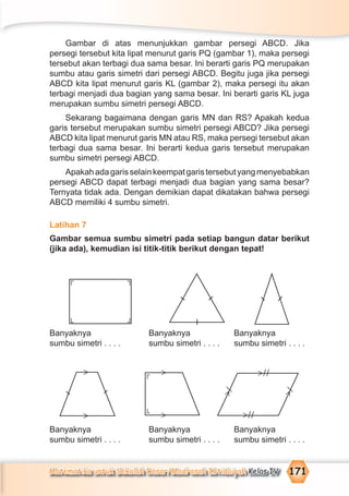 Matematika untuk Sekolah Dasar/Madrasah Ibtidaiyah Kelas IV 171
Gambar di atas menunjukkan gambar persegi ABCD. Jika
persegi tersebut kita lipat menurut garis PQ (gambar 1), maka persegi
tersebut akan terbagi dua sama besar. Ini berarti garis PQ merupakan
sumbu atau garis simetri dari persegi ABCD. Begitu juga jika persegi
ABCD kita lipat menurut garis KL (gambar 2), maka persegi itu akan
terbagi menjadi dua bagian yang sama besar. Ini berarti garis KL juga
merupakan sumbu simetri persegi ABCD.
Sekarang bagaimana dengan garis MN dan RS? Apakah kedua
garis tersebut merupakan sumbu simetri persegi ABCD? Jika persegi
ABCD kita lipat menurut garis MN atau RS, maka persegi tersebut akan
terbagi dua sama besar. Ini berarti kedua garis tersebut merupakan
sumbu simetri persegi ABCD.
Apakahadagarisselainkeempatgaristersebutyangmenyebabkan
persegi ABCD dapat terbagi menjadi dua bagian yang sama besar?
Ternyata tidak ada. Dengan demikian dapat dikatakan bahwa persegi
ABCD memiliki 4 sumbu simetri.
Latihan 7
Gambar semua sumbu simetri pada setiap bangun datar berikut
(jika ada), kemudian isi titik-titik berikut dengan tepat!
Banyaknya Banyaknya Banyaknya
sumbu simetri . . . . sumbu simetri . . . . sumbu simetri . . . .
Banyaknya Banyaknya Banyaknya
sumbu simetri . . . . sumbu simetri . . . . sumbu simetri . . . .
¬¬
¬¬
>>
> > >//
>//
>/
>/
¬¬
 