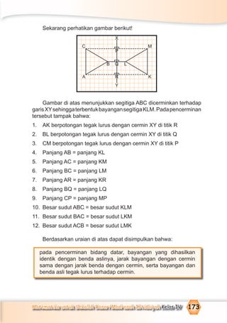 Matematika untuk Sekolah Dasar/Madrasah Ibtidaiyah Kelas IV 173
Sekarang perhatikan gambar berikut!
Gambar di atas menunjukkan segitiga ABC dicerminkan terhadap
garisXYsehinggaterbentukbayangansegitigaKLM.Padapencerminan
tersebut tampak bahwa:
1. AK berpotongan tegak lurus dengan cermin XY di titik R
2. BL berpotongan tegak lurus dengan cermin XY di titik Q
3. CM berpotongan tegak lurus dengan cermin XY di titik P
4. Panjang AB = panjang KL
5. Panjang AC = panjang KM
6. Panjang BC = panjang LM
7. Panjang AR = panjang KR
8. Panjang BQ = panjang LQ
9. Panjang CP = panjang MP
10. Besar sudut ABC = besar sudut KLM
11. Besar sudut BAC = besar sudut LKM
12. Besar sudut ACB = besar sudut LMK
Berdasarkan uraian di atas dapat disimpulkan bahwa:
pada pencerminan bidang datar, bayangan yang dihasilkan
identik dengan benda aslinya, jarak bayangan dengan cermin
sama dengan jarak benda dengan cermin, serta bayangan dan
benda asli tegak lurus terhadap cermin.
X
LB
Y
A
C
K
M
P
Q
R
 