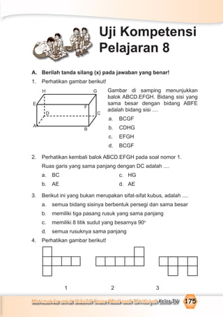 Matematika untuk Sekolah Dasar/Madrasah Ibtidaiyah Kelas IV 175
A. Berilah tanda silang (x) pada jawaban yang benar!
1. Perhatikan gambar berikut!
Gambar di samping menunjukkan
balok ABCD.EFGH. Bidang sisi yang
sama besar dengan bidang ABFE
adalah bidang sisi ....
a. BCGF
b. CDHG
c. EFGH
d. BCGF
2. Perhatikan kembali balok ABCD.EFGH pada soal nomor 1.
Ruas garis yang sama panjang dengan DC adalah ....
a. BC c. HG
b. AE d. AE
3. Berikut ini yang bukan merupakan sifat-sifat kubus, adalah ....
a. semua bidang sisinya berbentuk persegi dan sama besar
b. memiliki tiga pasang rusuk yang sama panjang
c. memiliki 8 titik sudut yang besarnya 90o
d. semua rusuknya sama panjang
4. Perhatikan gambar berikut!
1 2 3
Uji Kompetensi
Pelajaran 8
H
E
A
D
G
F
B
C
 