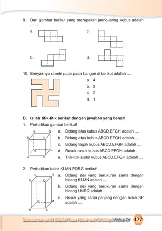 Matematika untuk Sekolah Dasar/Madrasah Ibtidaiyah Kelas IV 177
9. Dari gambar berikut yang merupakan jaring-jaring kubus adalah
. . . .
a. c.
b. d.
10. Banyaknya simetri putar pada bangun di berikut adalah ....
a. 4
b. 3
c. 2
d. 1
B. Isilah titik-titik berikut dengan jawaban yang benar!
1. Perhatikan gambar berikut!
a. Bidang alas kubus ABCD.EFGH adalah ....
b. Bidang atas kubus ABCD.EFGH adalah ....
c. Bidang tegak kubus ABCD.EFGH adalah ....
d. Rusuk-rusuk kubus ABCD.EFGH adalah ....
e. Titik-titik sudut kubus ABCD.EFGH adalah ....
2. Perhatikan balok KLMN.PQRS berikut!
a. Bidang sisi yang berukuran sama dengan
bidang KLMN adalah ....
b. Bidang sisi yang berukuran sama dengan
bidang LMRQ adalah . . . .
c. Rusuk yang sama panjang dengan rusuk KP
adalah ....
H G
E F
D C
A B
N M
K L
P
S R
Q
 