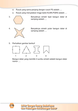 Sifat Bangun Ruang Sederhana
dan Hubungan Antarbangun Datar
178
d. Rusuk yang sama panjang dengan rusuk PS adalah ....
e. Rusuk yang menyatakan tinggi balok KLMN.PQRS adalah ....
3. Banyaknya simetri lipat bangun datar di
samping adalah ....
4. Banyaknya simetri putar bangun datar di
samping adalah ....
5. Perhatikan gambar berikut!
1 2 3 4
Bangun datar yang memiliki 2 sumbu simetri adalah bangun datar
nomor ....
– – – –
–
–
–
 