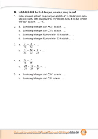Matematika untuk Sekolah Dasar/Madrasah Ibtidaiyah Kelas IV 181
B. Isilah titik-titik berikut dengan jawaban yang benar!
1. Suhu udara di sebuah pegunungan adalah -2o
C. Sedangkan suhu
udara di suatu kota adalah 23o
C. Perbedaan suhu di kedua tempat
tersebut adalah . . . . o
C.
2. a. Lambang bilangan dari XCVI adalah . . . .
b. Lambang bilangan dari CXIV adalah . . . .
c. Lambang bilangan Romawi dari 103 adalah . . . .
d. Lambang bilangan Romawi dari 235 adalah . . . .
3. a. 7
12
+ 3
12
= . . .
b. 4
22
+ 12
22
+ 3
22
= . . .
4. a. 10
16
– 7
16
b. 20
24
– 12
24
– 5
24
= . . .
5. a. Lambang bilangan dari CXVI adalah . . . .
b. Lambang bilangan dari CXII adalah . . . .
 