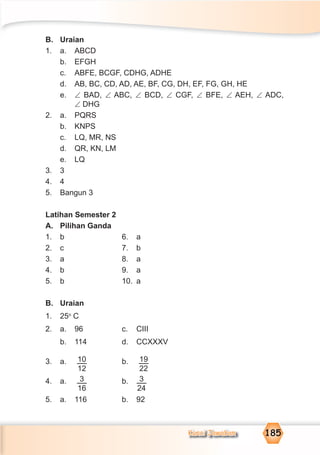 Kunci Jawaban 185
B. Uraian
1. a. ABCD
b. EFGH
c. ABFE, BCGF, CDHG, ADHE
d. AB, BC, CD, AD, AE, BF, CG, DH, EF, FG, GH, HE
e. ∠ BAD, ∠ ABC, ∠ BCD, ∠ CGF, ∠ BFE, ∠ AEH, ∠ ADC,
∠ DHG
2. a. PQRS
b. KNPS
c. LQ, MR, NS
d. QR, KN, LM
e. LQ
3. 3
4. 4
5. Bangun 3
Latihan Semester 2
A. Pilihan Ganda
1. b 6. a
2. c 7. b
3. a 8. a
4. b 9. a
5. b 10. a
B. Uraian
1. 25o
C
2. a. 96 c. CIII
b. 114 d. CCXXXV
3. a. 10
12
b. 19
22
4. a. 3
16
b. 3
24
5. a. 116 b. 92
 