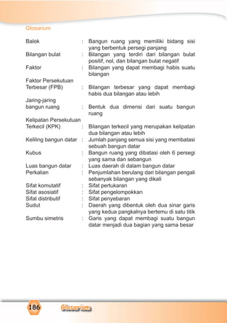 Glosarium1861118886666186 GGGGGGGGGGGGGlooooooooossssssaaaaaaaaaaaarrrrrrrrrrrrrrrriiiiiiuuuuuuuuuuuuummmmmmmmmmmmGGGGGGGGGGGGGGGGGGGGGGGGGGGGGGlllllllllllllllooooooooooooooosssoosssssssssssssssaaasssssaaaaaaaaaaaaaaaaaaaaaaaaaaaarrrrrrrrrrrrrrrrrrrrrrrrrrrriiiiiiiiiiiiiiiiiiiiiuuuuuuuuuuuuuuuuuuuuuuuuuuuummmmmmmmmmmmmmmGlosarium
Glosarium
Balok : Bangun ruang yang memiliki bidang sisi
yang berbentuk persegi panjang
Bilangan bulat : Bilangan yang terdiri dari bilangan bulat
positif, nol, dan bilangan bulat negatif
Faktor : Bilangan yang dapat membagi habis suatu
bilangan
Faktor Persekutuan
Terbesar (FPB) : Bilangan terbesar yang dapat membagi
habis dua bilangan atau lebih
Jaring-jaring
bangun ruang : Bentuk dua dimensi dari suatu bangun
ruang
Kelipatan Persekutuan
Terkecil (KPK) : Bilangan terkecil yang merupakan kelipatan
dua bilangan atau lebih
Keliling bangun datar : Jumlah panjang semua sisi yang membatasi
sebuah bangun datar
Kubus : Bangun ruang yang dibatasi oleh 6 persegi
yang sama dan sebangun
Luas bangun datar : Luas daerah di dalam bangun datar
Perkalian : Penjumlahan berulang dari bilangan pengali
sebanyak bilangan yang dikali
Sifat komutatif : Sifat pertukaran
Sifat asosiatif : Sifat pengelompokkan
Sifat distributif : Sifat penyebaran
Sudut : Daerah yang dibentuk oleh dua sinar garis
yang kedua pangkalnya bertemu di satu titik
Sumbu simetris : Garis yang dapat membagi suatu bangun
datar menjadi dua bagian yang sama besar
 