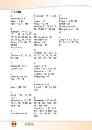 Indeks188
A
Asosiatif ~ 5, 7
Ayam ~ 8, 24
Apel ~ 40, 41, 110
B
Bilangan ~ 3, 4, 7, 9,
10, 11, 12, 14, 15, 16,
17, 19, 21, 23, 25, 26,
27, 30, 32, 34, 35, 96
Beras ~ 39, 69, 70,
91, 92
Biskuit ~ 40
C
Celcius ~ 90, 91, 92,
93, 104
D
Distributif ~ 5, 8
Durian ~ 41
G
Genting ~ 11, 80
Gula ~ 23, 24
I
Ikan ~ 104, 105
J
Jeruk ~ 14, 15, 24,
40, 41
Jajargenjang ~ 71, 72,
73, 74, 75, 79, 80, 82,
83, 84, 86
K
Komutatif ~ 5, 27
Kelereng ~ 9, 11, 39,
91
Karcis ~ 11
Kotak ~ 13, 41
Keliling ~ 71, 72, 75, 76,
77, 79, 80, 81, 82, 84
M
Minyak goring ~ 8
Mangga ~ 24
Melon ~ 24
Manggis ~ 41
O
Operasi ~ 5, 7, 8, 9, 16,
19, 20, 21, 22, 23, 89,
96, 105, 106, 107, 108
P
Pasar ~ 5, 8
Pabrik ~ 11, 12, 14, 27
Pramuka ~ 11, 16
Permen ~ 16, 28, 85
Pedagang ~ 58
R
Rambutan ~ 49
Rumah ~ 50, 65, 80,
130
S
Sepakbola ~ 45, 46, 48,
70, 75, 135, 136, 137,
153, 155, 156
Simetris ~ 135, 145,
146, 147, 148, 149, 150,
151, 152, 156, 157, 158,
160
T
Telur ~ 8
Terigu ~ 13, 23, 40
Tomat ~ 24
Timbangan ~ 58
Thermometer ~ 89,
90
U
Uang ~ 5, 11, 13, 14,
23, 25, 26, 28, 79,
84
Indeks
 